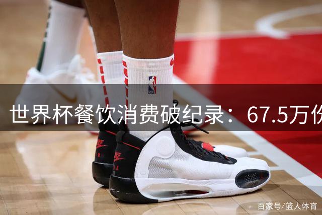 世界杯餐饮消费破纪录：67.5万份热狗+550万杯啤酒引爆北美赛场