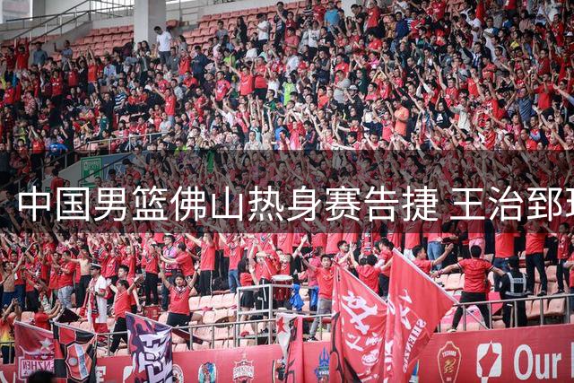 中国男篮佛山热身赛告捷 王治郅现身指导训练