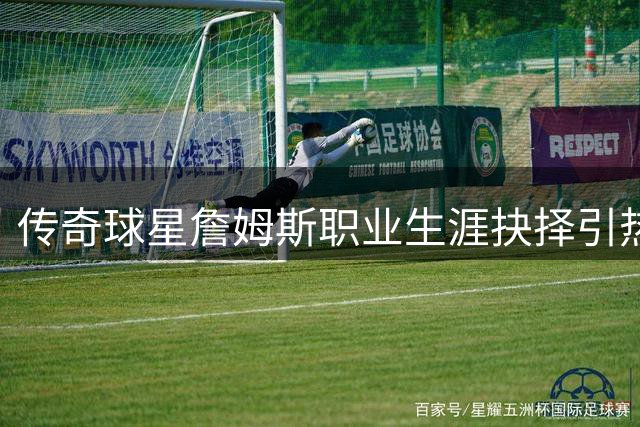 传奇球星詹姆斯职业生涯抉择引热议 帕金斯呼吁外界给予尊重空间