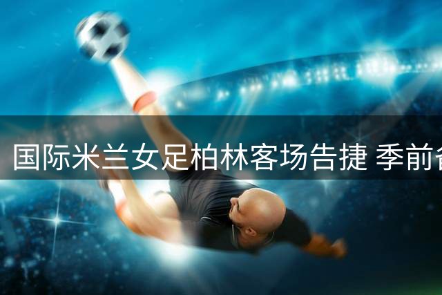 国际米兰女足柏林客场告捷 季前备战展现强队底蕴