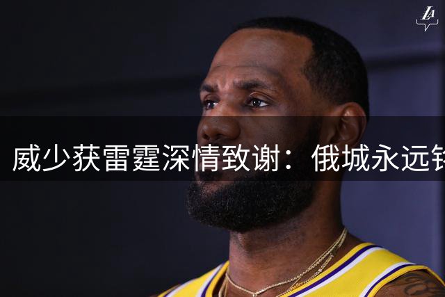 威少获雷霆深情致谢：俄城永远铭记的篮球传奇