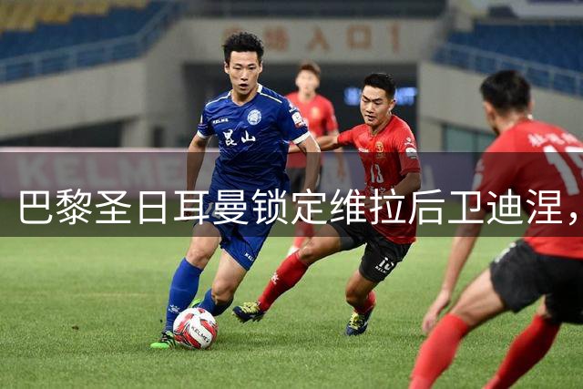 巴黎圣日耳曼锁定维拉后卫迪涅，转会官宣进入倒计时