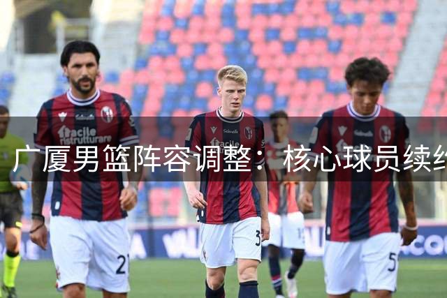广厦男篮阵容调整：核心球员续约锁定未来三年 新锐中锋重返老东家