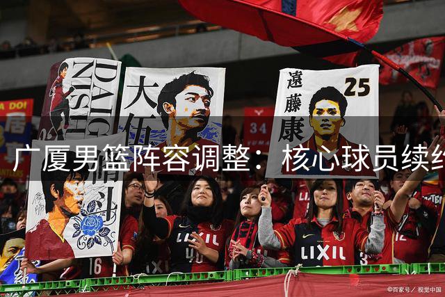 广厦男篮阵容调整：核心球员续约锁定未来三年 新锐中锋重返老东家
