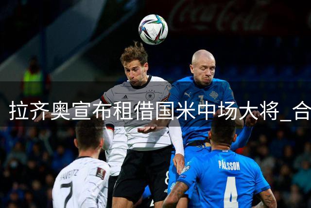 拉齐奥宣布租借国米中场大将 合约暗藏优先买断条款
