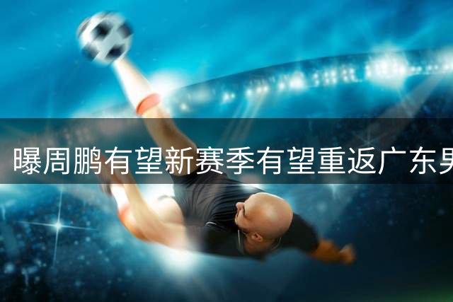 曝周鹏有望新赛季有望重返广东男篮！未来或成为杜锋接班人