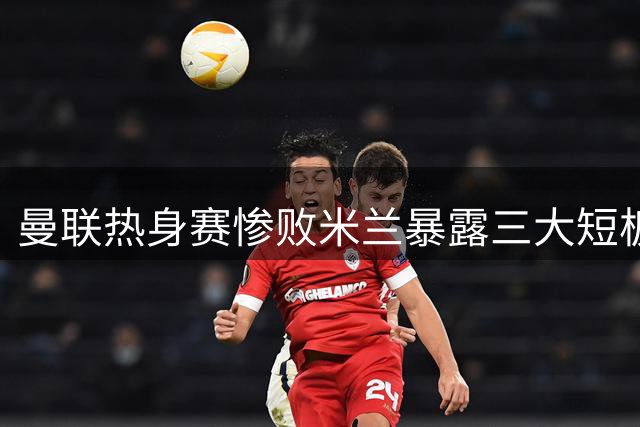 曼联热身赛惨败米兰暴露三大短板 卡里克壮志受挫