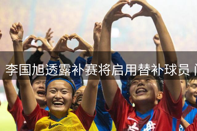 李国旭透露补赛将启用替补球员 门将轮换或成看点