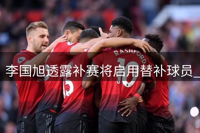 李国旭透露补赛将启用替补球员 门将轮换或成看点