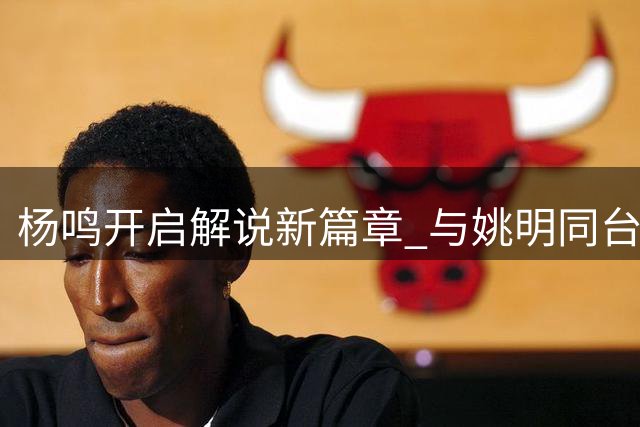 杨鸣开启解说新篇章 与姚明同台亮相AUBA赛场