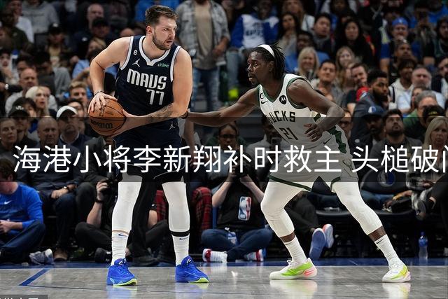 海港小将李新翔补时救主 头槌破门助球队绝平