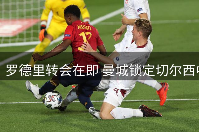 罗德里转会在即 曼城锁定切尔西中场核心恩佐为头号替代者