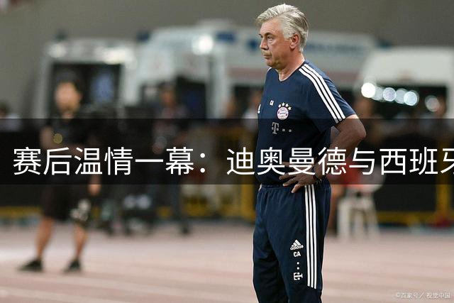 赛后温情一幕：迪奥曼德与西班牙人门将上演兄弟情深