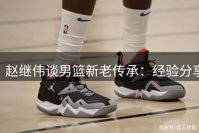 赵继伟谈男篮新老传承：经验分享助年轻队员走出困境