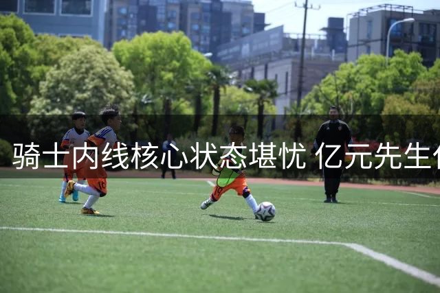 骑士内线核心状态堪忧 亿元先生休赛期身形走样