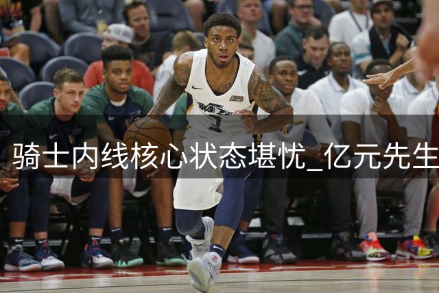骑士内线核心状态堪忧 亿元先生休赛期身形走样