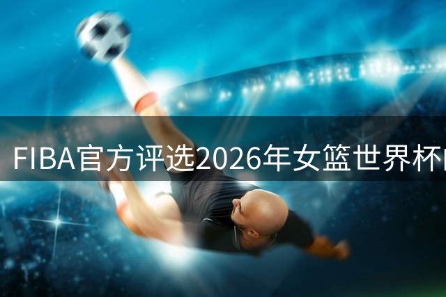 FIBA官方评选2026年女篮世界杯的十大潜力新星 张子宇入选